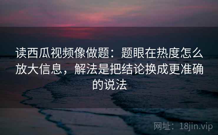 读西瓜视频像做题：题眼在热度怎么放大信息，解法是把结论换成更准确的说法